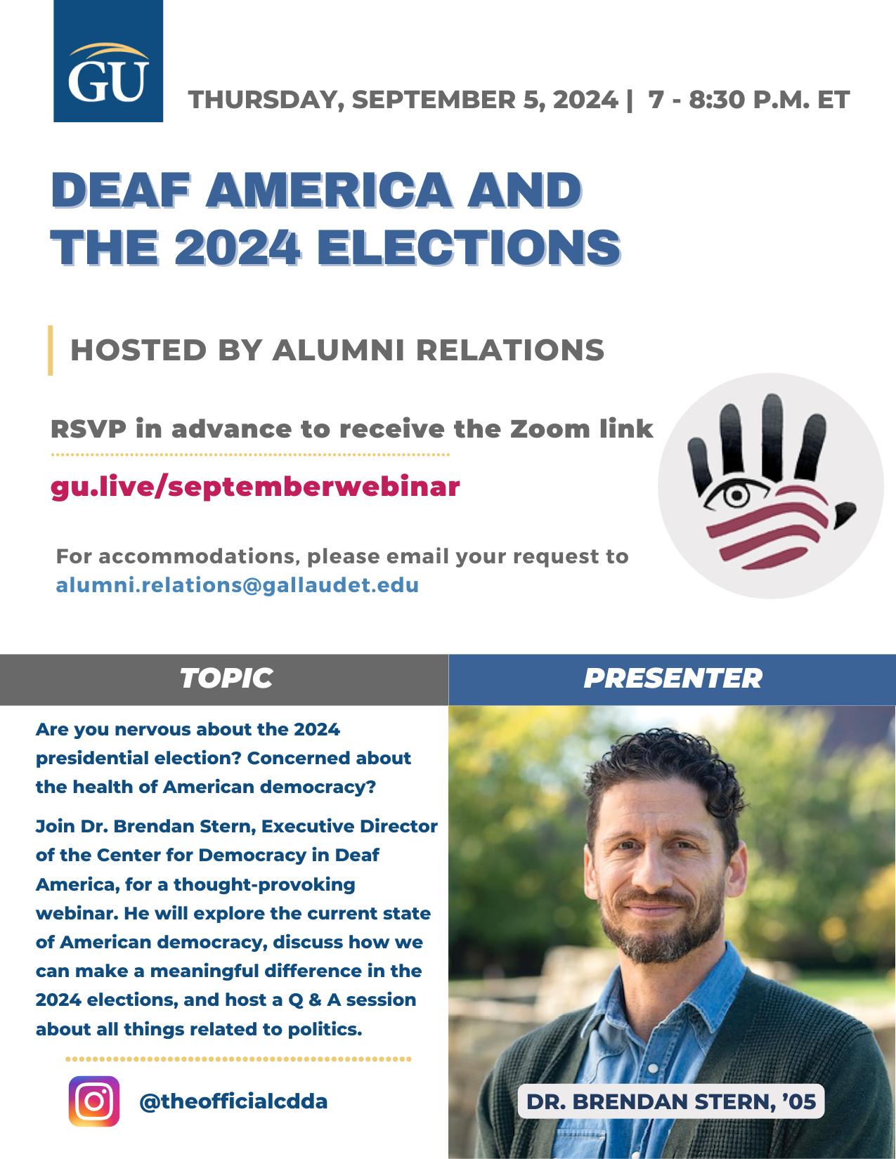 Flyer for a webinar titled “Deaf America and the 2024 Elections,” scheduled for Thursday, September 5, 2024, from 7 to 8:30 P.M. ET. Hosted by Gallaudet University Alumni Relations. RSVP at “gu.live/septemberwebinar.” For accommodations, email “alumni.relations@gallaudet.edu.” The presenter is Dr. Brendan Stern, ’05, Executive Director of the Center for Democracy in Deaf America. The flyer includes a photo of Dr. Stern, a man with short curly hair, wearing a blue shirt and green sweater. The logo of a hand with an eye in the palm is in the lower right. Social media handle: @theofficialcdda.