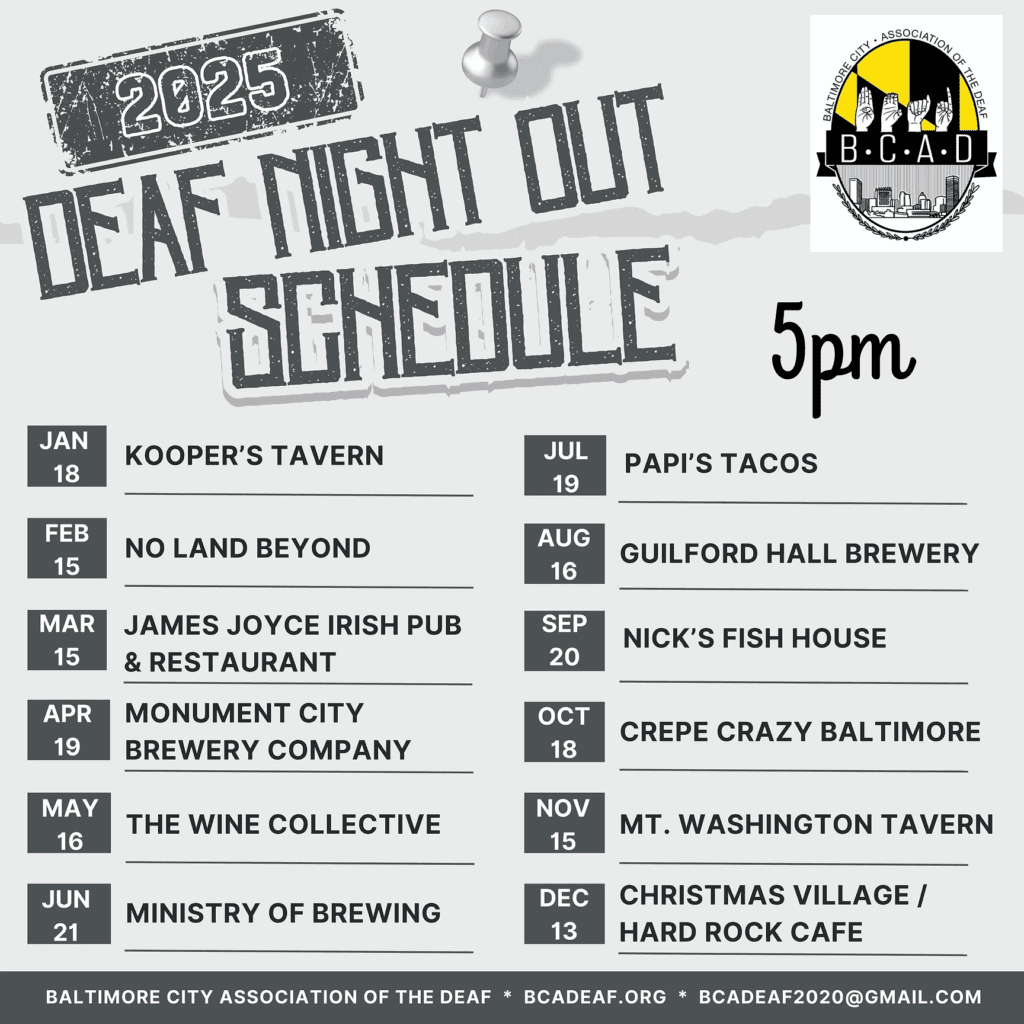 2025 Deaf Night Out schedule listing monthly events hosted by the Baltimore City Association of the Deaf. Each event starts at 5 p.m. Venues and dates are: Jan 18: Kooper’s Tavern, Feb 15: No Land Beyond, Mar 15: James Joyce Irish Pub & Restaurant, Apr 19: Monument City Brewery Company, May 16: The Wine Collective, Jun 21: Ministry of Brewing, Jul 19: Papi’s Tacos, Aug 16: Guilford Hall Brewery, Sep 20: Nick’s Fish House, Oct 18: Crepe Crazy Baltimore, Nov 15: Mt. Washington Tavern, Dec 13: Christmas Village / Hard Rock Cafe